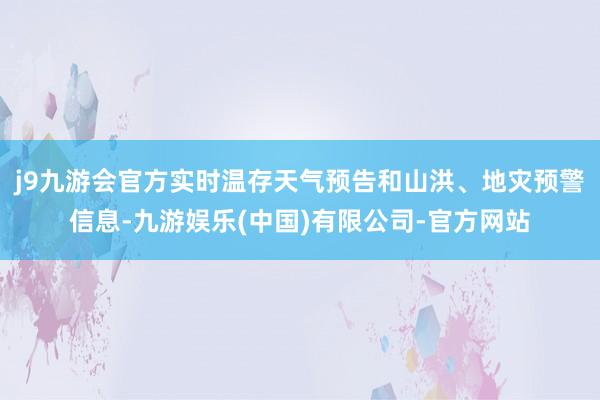 j9九游会官方实时温存天气预告和山洪、地灾预警信息-九游娱乐(中国)有限公司-官方网站