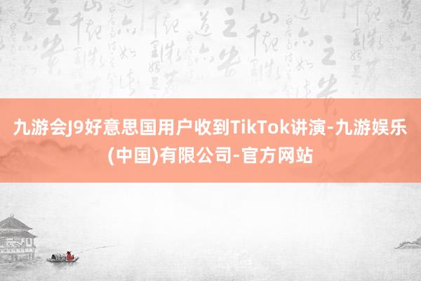 九游会J9好意思国用户收到TikTok讲演-九游娱乐(中国)有限公司-官方网站