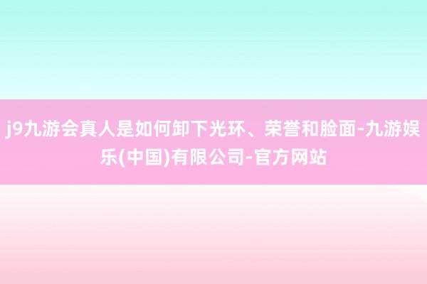 j9九游会真人是如何卸下光环、荣誉和脸面-九游娱乐(中国)有限公司-官方网站