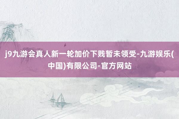 j9九游会真人新一轮加价下贱暂未领受-九游娱乐(中国)有限公司-官方网站