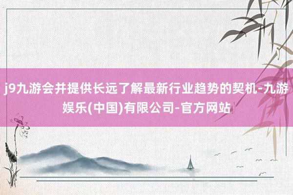 j9九游会并提供长远了解最新行业趋势的契机-九游娱乐(中国)有限公司-官方网站