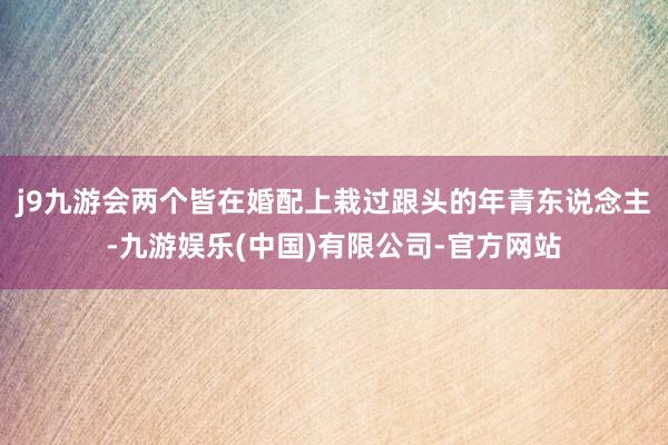 j9九游会两个皆在婚配上栽过跟头的年青东说念主-九游娱乐(中国)有限公司-官方网站