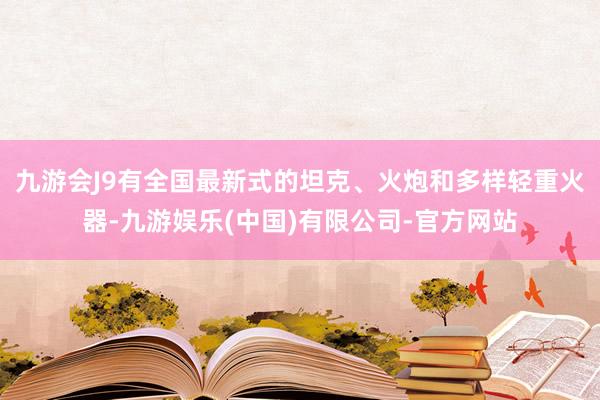 九游会J9有全国最新式的坦克、火炮和多样轻重火器-九游娱乐(中国)有限公司-官方网站
