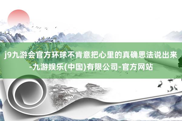 j9九游会官方环球不肯意把心里的真确思法说出来-九游娱乐(中国)有限公司-官方网站