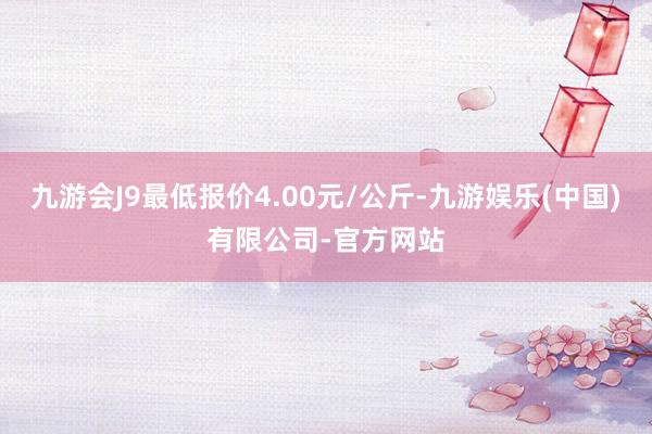 九游会J9最低报价4.00元/公斤-九游娱乐(中国)有限公司-官方网站