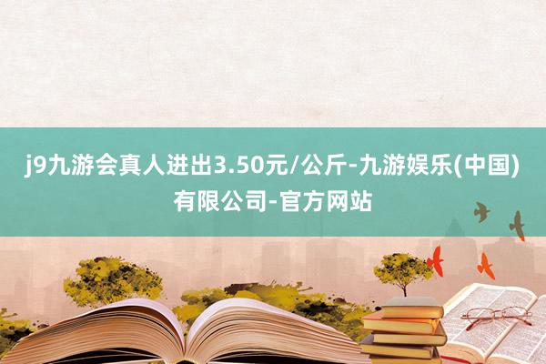 j9九游会真人进出3.50元/公斤-九游娱乐(中国)有限公司-官方网站