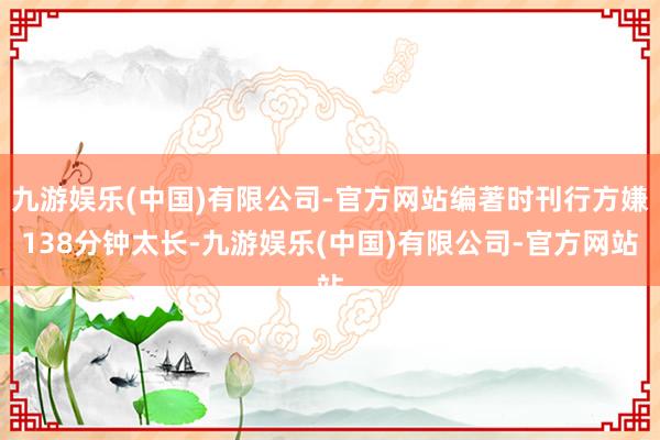 九游娱乐(中国)有限公司-官方网站编著时刊行方嫌138分钟太长-九游娱乐(中国)有限公司-官方网站
