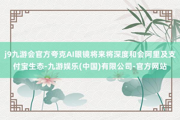 j9九游会官方夸克AI眼镜将来将深度和会阿里及支付宝生态-九游娱乐(中国)有限公司-官方网站