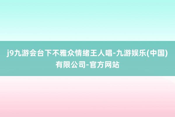 j9九游会台下不雅众情绪王人唱-九游娱乐(中国)有限公司-官方网站