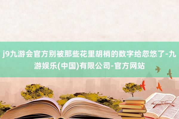 j9九游会官方别被那些花里胡梢的数字给忽悠了-九游娱乐(中国)有限公司-官方网站