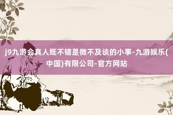 j9九游会真人既不错是微不及谈的小事-九游娱乐(中国)有限公司-官方网站