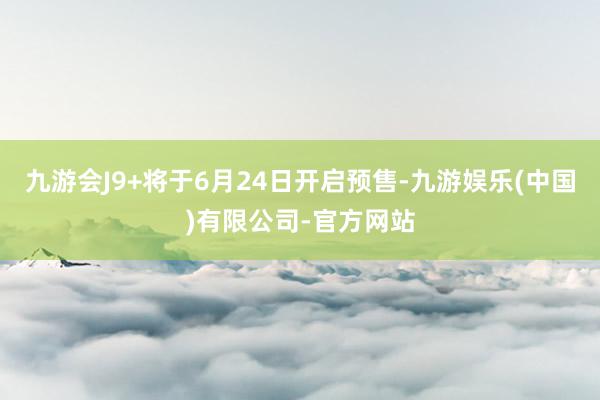 九游会J9+将于6月24日开启预售-九游娱乐(中国)有限公司-官方网站
