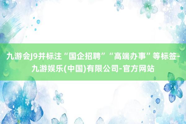 九游会J9并标注“国企招聘”“高端办事”等标签-九游娱乐(中国)有限公司-官方网站