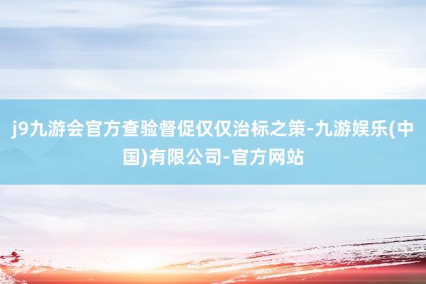 j9九游会官方查验督促仅仅治标之策-九游娱乐(中国)有限公司-官方网站