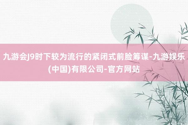 九游会J9时下较为流行的紧闭式前脸筹谋-九游娱乐(中国)有限公司-官方网站