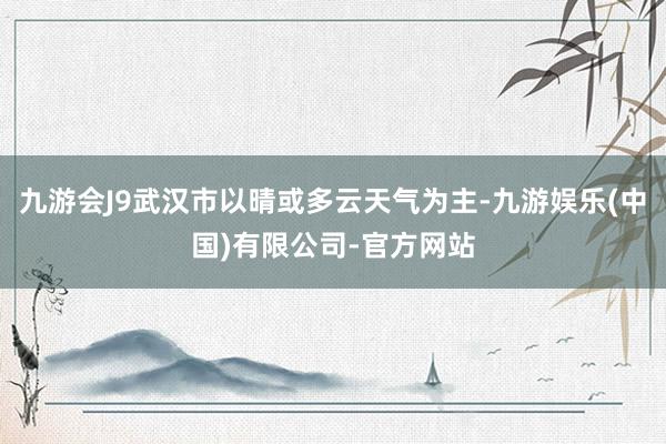 九游会J9武汉市以晴或多云天气为主-九游娱乐(中国)有限公司-官方网站