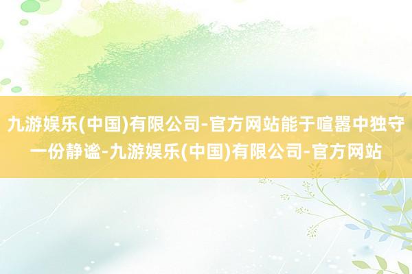 九游娱乐(中国)有限公司-官方网站能于喧嚣中独守一份静谧-九游娱乐(中国)有限公司-官方网站