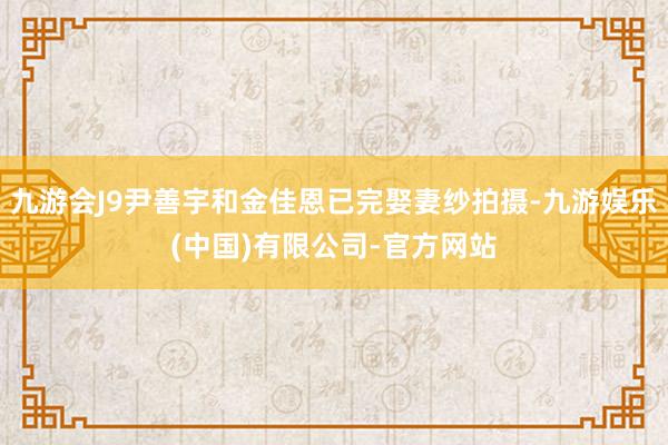 九游会J9尹善宇和金佳恩已完娶妻纱拍摄-九游娱乐(中国)有限公司-官方网站
