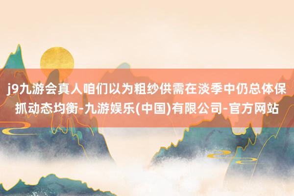 j9九游会真人咱们以为粗纱供需在淡季中仍总体保抓动态均衡-九游娱乐(中国)有限公司-官方网站