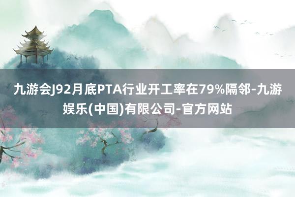 九游会J92月底PTA行业开工率在79%隔邻-九游娱乐(中国)有限公司-官方网站