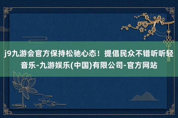 j9九游会官方保持松驰心态！提倡民众不错听听轻音乐-九游娱乐(中国)有限公司-官方网站