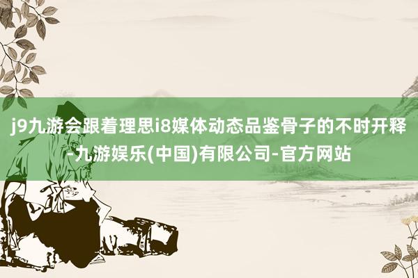 j9九游会跟着理思i8媒体动态品鉴骨子的不时开释-九游娱乐(中国)有限公司-官方网站