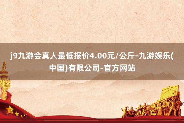 j9九游会真人最低报价4.00元/公斤-九游娱乐(中国)有限公司-官方网站