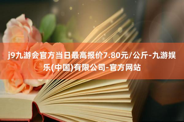 j9九游会官方当日最高报价7.80元/公斤-九游娱乐(中国)有限公司-官方网站