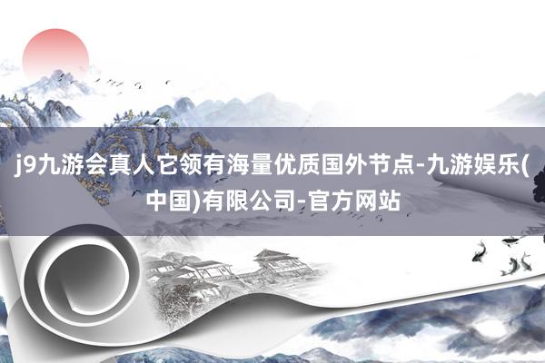 j9九游会真人它领有海量优质国外节点-九游娱乐(中国)有限公司-官方网站