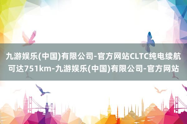 九游娱乐(中国)有限公司-官方网站CLTC纯电续航可达751km-九游娱乐(中国)有限公司-官方网站
