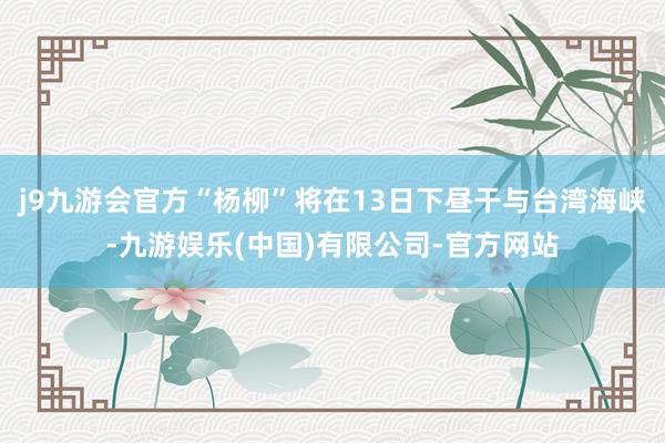 j9九游会官方“杨柳”将在13日下昼干与台湾海峡-九游娱乐(中国)有限公司-官方网站