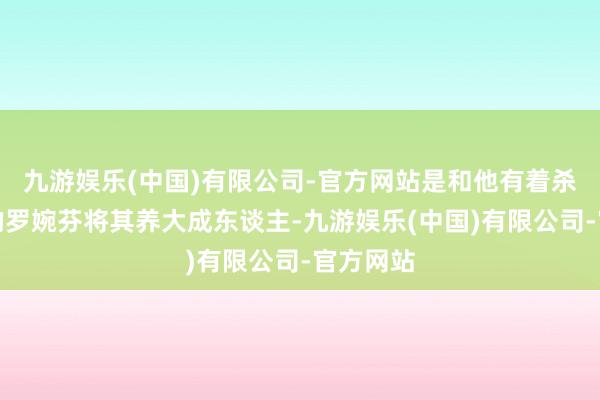 九游娱乐(中国)有限公司-官方网站是和他有着杀夫之仇的罗婉芬将其养大成东谈主-九游娱乐(中国)有限公司-官方网站