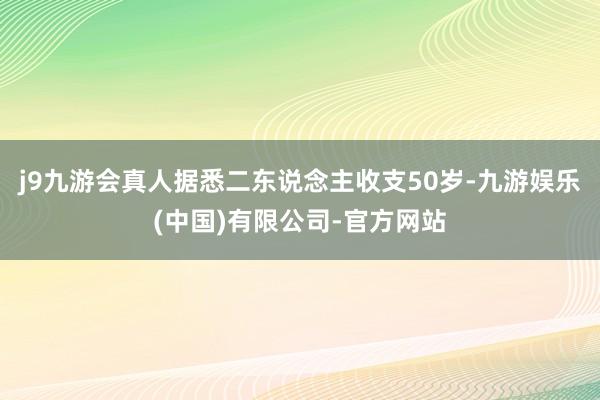 j9九游会真人据悉二东说念主收支50岁-九游娱乐(中国)有限公司-官方网站