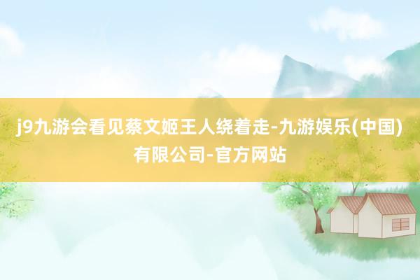 j9九游会看见蔡文姬王人绕着走-九游娱乐(中国)有限公司-官方网站