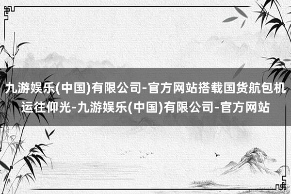 九游娱乐(中国)有限公司-官方网站搭载国货航包机运往仰光-九游娱乐(中国)有限公司-官方网站