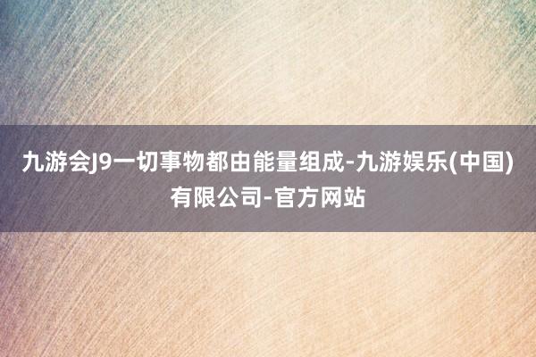 九游会J9一切事物都由能量组成-九游娱乐(中国)有限公司-官方网站