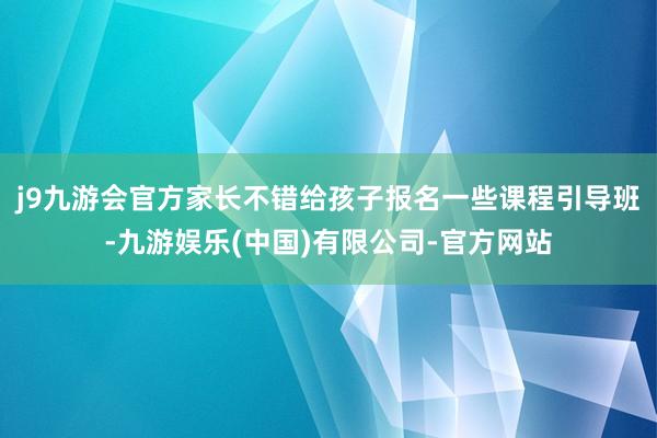 j9九游会官方家长不错给孩子报名一些课程引导班-九游娱乐(中国)有限公司-官方网站