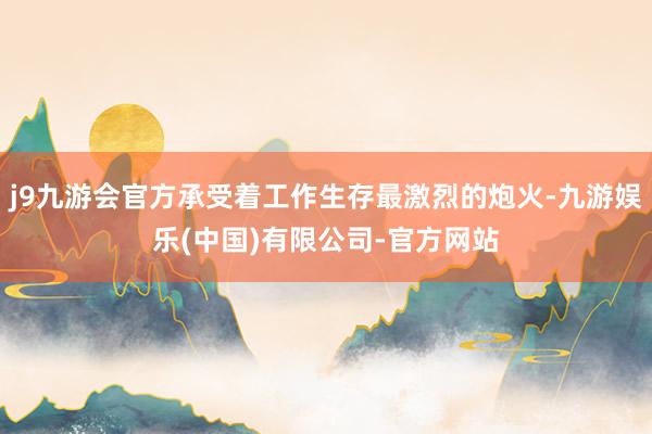 j9九游会官方承受着工作生存最激烈的炮火-九游娱乐(中国)有限公司-官方网站