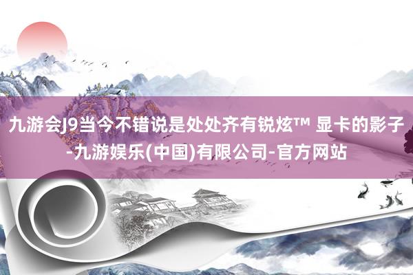 九游会J9当今不错说是处处齐有锐炫™ 显卡的影子-九游娱乐(中国)有限公司-官方网站