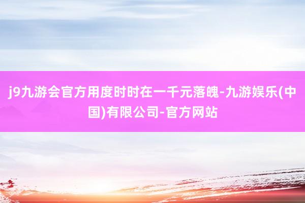 j9九游会官方用度时时在一千元落魄-九游娱乐(中国)有限公司-官方网站