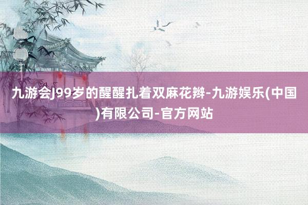 九游会J99岁的醒醒扎着双麻花辫-九游娱乐(中国)有限公司-官方网站