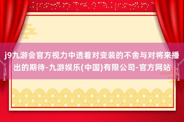 j9九游会官方视力中透着对变装的不舍与对将来播出的期待-九游娱乐(中国)有限公司-官方网站