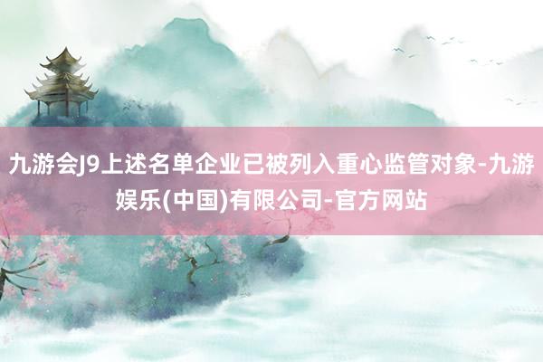 九游会J9上述名单企业已被列入重心监管对象-九游娱乐(中国)有限公司-官方网站