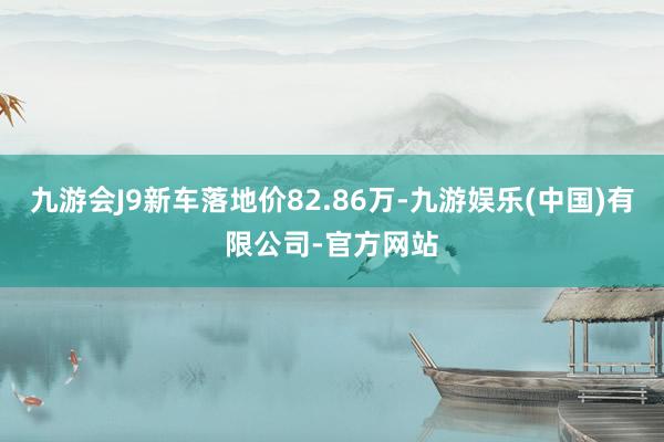九游会J9新车落地价82.86万-九游娱乐(中国)有限公司-官方网站