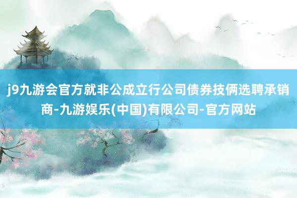 j9九游会官方就非公成立行公司债券技俩选聘承销商-九游娱乐(中国)有限公司-官方网站