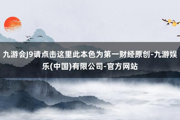 九游会J9请点击这里此本色为第一财经原创-九游娱乐(中国)有限公司-官方网站