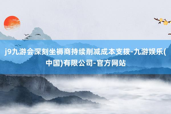 j9九游会深刻坐褥商持续削减成本支拨-九游娱乐(中国)有限公司-官方网站