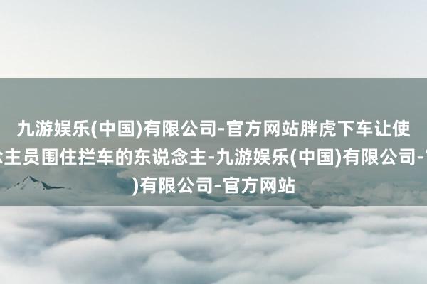 九游娱乐(中国)有限公司-官方网站胖虎下车让使命主说念主员围住拦车的东说念主-九游娱乐(中国)有限公司-官方网站