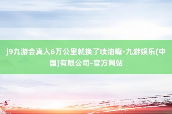 j9九游会真人6万公里就换了喷油嘴-九游娱乐(中国)有限公司-官方网站