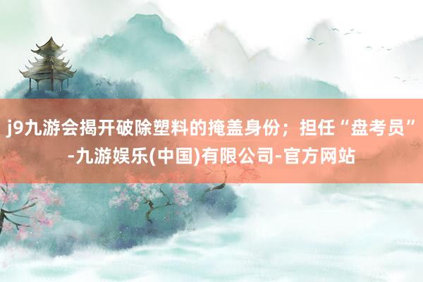 j9九游会揭开破除塑料的掩盖身份；担任“盘考员”-九游娱乐(中国)有限公司-官方网站